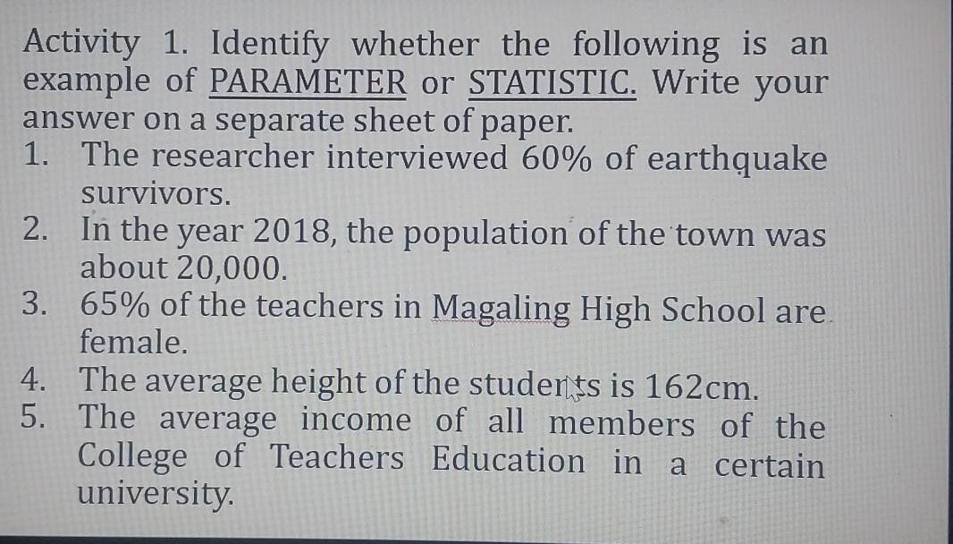 Activity 1. Identify whether the following is an 
example of PARAMETER or STATISTIC. Write your 
answer on a separate sheet of paper. 
1. The researcher interviewed 60% of earthquake 
survivors. 
2. In the year 2018, the population of the town was 
about 20,000. 
3. 65% of the teachers in Magaling High School are. 
female. 
4. The average height of the studer ts is 162cm. 
5. The average income of all members of the 
College of Teachers Education in a certain 
university.