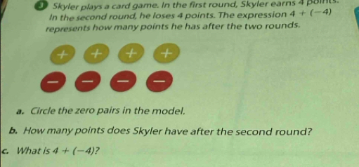 Skyler plays a card game. In the first round, Skyler earns 4 poins. 
In the second round, he loses 4 points. The expression 4+(-4)
represents how many points he has after the two rounds. 
a. Circle the zero pairs in the model. 
b. How many points does Skyler have after the second round? 
c. What is 4+(-4) ?