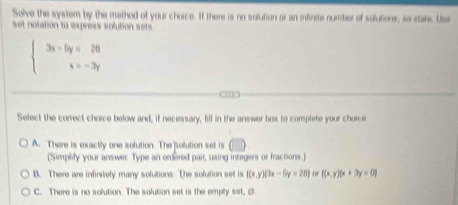 Solve the system by the method of your choice. If there is no solution or an infinite number of solutions, so state. Use
set notation to express solution sets.
beginarrayl 3x-6y=20 x=-3yendarray.
Select the correct choice below and, if necessary, fill in the answer box to complete your choice
A. There is exactly one solution. The polution set is (□ )
(Simplify your answer. Type an ordered pair, using integers or fractions)
B. There are infinitely many solutions. The solution set is ((x,y)|3x-6y=28) Of ((x,y)|x+3y=0
C. There is no solution. The solution set is the empty set, ②