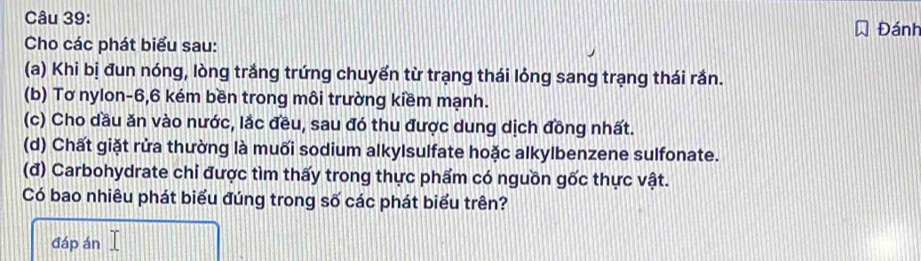 Đánh 
Cho các phát biểu sau: 
(a) Khi bị đun nóng, lòng trắng trứng chuyến từ trạng thái lỏng sang trạng thái rắn. 
(b) Tơ nylon -6, 6 kém bền trong môi trường kiềm mạnh. 
(c) Cho dầu ăn vào nước, lắc đều, sau đó thu được dung dịch đồng nhất. 
(d) Chất giặt rửa thường là muối sodium alkylsulfate hoặc alkylbenzene sulfonate. 
(đ) Carbohydrate chi được tìm thấy trong thực phẩm có nguồn gốc thực vật. 
Có bao nhiêu phát biểu đúng trong số các phát biểu trên? 
đáp án