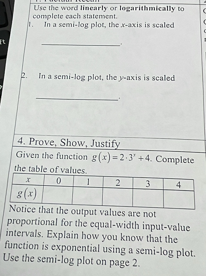 Use the word linearly or logarithmically to
complete each statement.
1. In a semi-log plot, the x-axis is scaled
ft
_
2. In a semi-log plot, the y-axis is scaled
_·
4. Prove, Show, Justify
Given the function g(x)=2· 3^x+4. Complete
the table of values.
the output values are not
proportional for the equal-width input-value
intervals. Explain how you know that the
function is exponential using a semi-log plot.
Use the semi-log plot on page 2.