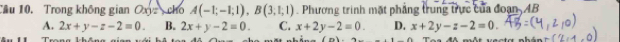 Cầu 10. Trong không gian Oxyz cho A(-1;-1;1), B(3;1;1). Phương trình mặt phẳng trung trực của đoạn AB
A. 2x+y-z-2=0. B. 2x+y-2=0. C. x+2y-2=0. D. x+2y-z-2=0. 
Trang kháng nian tê (n) một vecta nhán