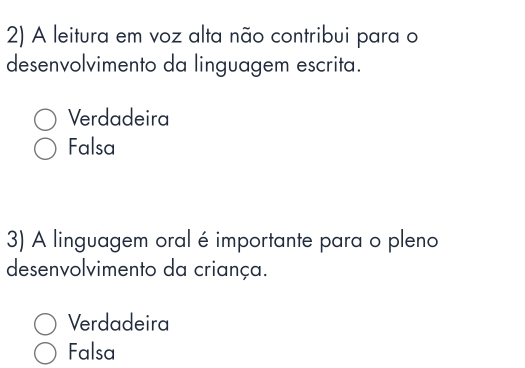 A leitura em voz alta não contribui para o
desenvolvimento da linguagem escrita.
Verdadeira
Falsa
3) A linguagem oral é importante para o pleno
desenvolvimento da criança.
Verdadeira
Falsa