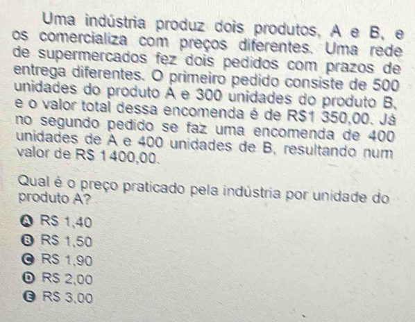 Uma indústria produz dois produtos, A e B, e
os comercializa com preços diferentes. Uma rede
de supermerçados fez dois pedidos com prazos de
entrega diferentes. O primeiro pedido consiste de 500
unidades do produto A e 300 unidades do produto B,
e o valor total dessa encomenda é de RS1 350,00. Já
no segundo pedido se faz uma encomenda de 400
unidades de À e 400 unidades de B, resultando num
valor de R$ 1 400,00.
Qual é o preço praticado pela indústria por unidade do
produto A?
Q R $ 1,40
® R $ 1,50
© RS 1,90
R$ 2,00
R$ 3,00