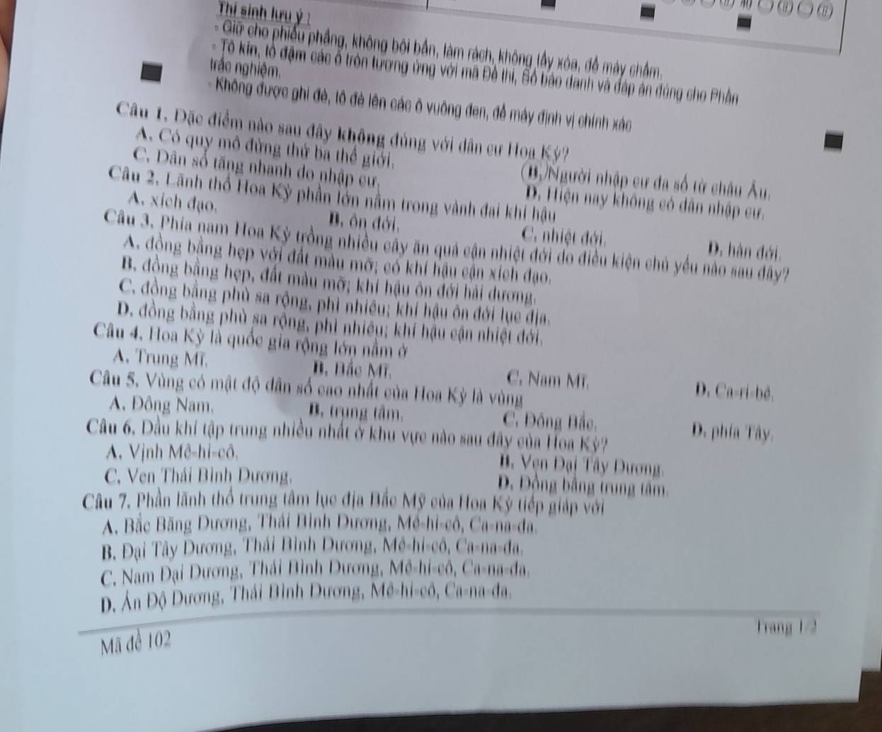 Thí sinh lưu ý :
- Giữ cho phiếu phầng, không bối bần, làm rách, không lầy xóa, đồ máy chẩm.
trắc nghiệm.
- Tô kin, lồ đậm các ổ tròn tương ứng với mã Đề thi, Số bảo danh và đáp án đúng cho Phân
# Không được ghi đẻ, lô đẻ lên các ô vuông đen, đề máy định vị chính xác
Câu 1. Đặc điểm nào sau đây không đủng với dân cư Hoa Kỳ?
A Có quy mô đứng thứ ba thể giới. (B)Người nhập cư đa số từ châu Âu,
C. Dân số tăng nhanh do nhập cư, D. Hiện nay không có dân nhập cư.
Câu 2. Lãnh thổ Hoa Kỳ phần lớn nằm trong vành đai khi hậu
A. xich đạo. B. ôn đới,
C. nhiệt đới. D. hàn đới.
Câu 3. Phía nam Hoa Kỳ trồng nhiều cây ăn quả cận nhiệt đới do điều kiện chủ yếu nào sau đây?
A. đồng bằng hẹp với đất màu mỡ; có khí hậu cận xích đạo.
B. đồng bằng hẹp, đất màu mỡ; khí hậu ôn đới hải dương.
C. đồng bằng phù sa rộng, phì nhiều; khí hậu ôn đới lụe địa.
D. đồng bằng phủ sa rộng, phì nhiều; khí hậu cận nhiệt đới.
Câu 4. Hoa Kỳ là quốc gia rộng lớn nằm ở
A. Trung MT. B. Bắc Mĩ. C. Nam MT. D. Ca-ri-bê.
Câu S. Vùng có mật độ dân số cao nhất của Hoa Kỳ là vùng
A. Đông Nam, B. trụng tâm. C. Đông Bắc, D. phía Tây.
Câu 6. Dầu khi tập trung nhiều nhất ở khu vực nào sau đây của Hoa Kỳ?
A. Vịnh Mê-hi-cô,
B  Vện Đại Tây Dương.
C. Ven Thái Bình Dương,
D. Động bằng trung tâm,
Câu 7. Phần lãnh thổ trung tâm lục địa Bắc Mỹ của Hoa Kỳ tiếp giáp với
A. Bắc Băng Dương, Thái Bình Dương, Mê-hi-cô, Ca-na-đa
B. Đại Tây Dương, Thái Bình Dương, Mê-hi-cô, Ca-na-đa,
C. Nam Đại Dương, Thái Bình Dương, Mê-hi-cô, Ca-na-đa.
D. Ấn Độ Dương, Thái Bình Dương, Mê-hi-cô, Ca-na-đa.
Mã đề 102
Trang 1/2