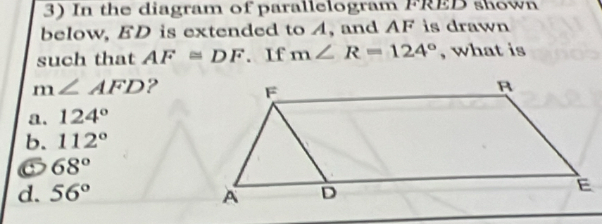 In the diagram of parallelogram FRED shown
below, ED is extended to A, and AF is drawn
such that AF≌ DF. If m∠ R=124° , what is
m∠ AFD ?
a. 124°
b. 112°
68°
d. 56°