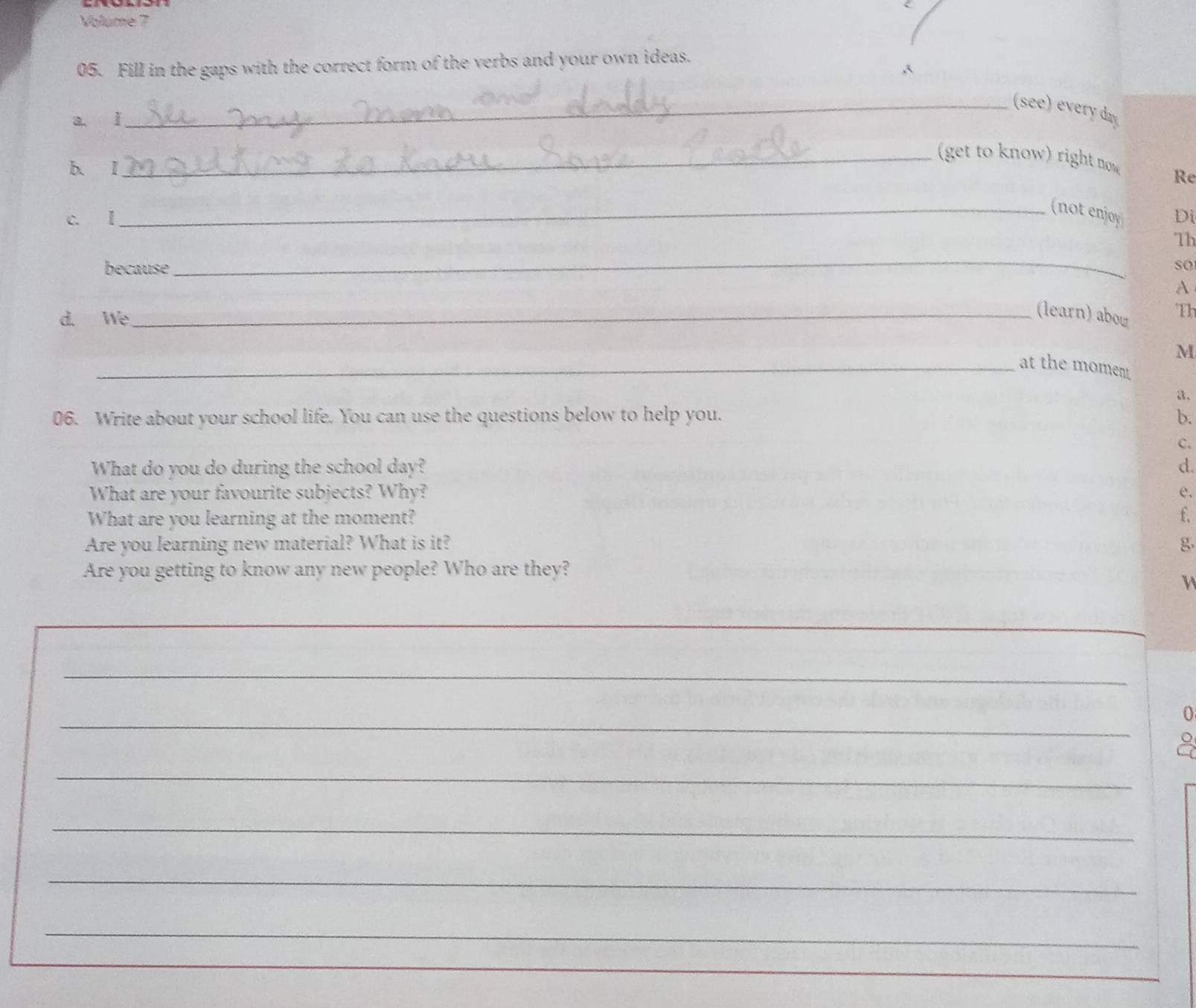 Volume 7 
05. Fill in the gaps with the correct form of the verbs and your own ideas. 
_(see) every day 
a ǐ 
_ get to know) right now Re 
b. I 
_(not enjoy 
c. I Di 
_ 
Th 
because so 
A 
d. We 
_(learn) abow Th 
M 
_at the moment 
a. 
06. Write about your school life. You can use the questions below to help you. b. 
c. 
What do you do during the school day? d. 
What are your favourite subjects? Why? e. 
What are you learning at the moment? f. 
Are you learning new material? What is it? g 
Are you getting to know any new people? Who are they? 
_ 
_ 
_ 
0 
a 
_ 
_ 
_ 
_