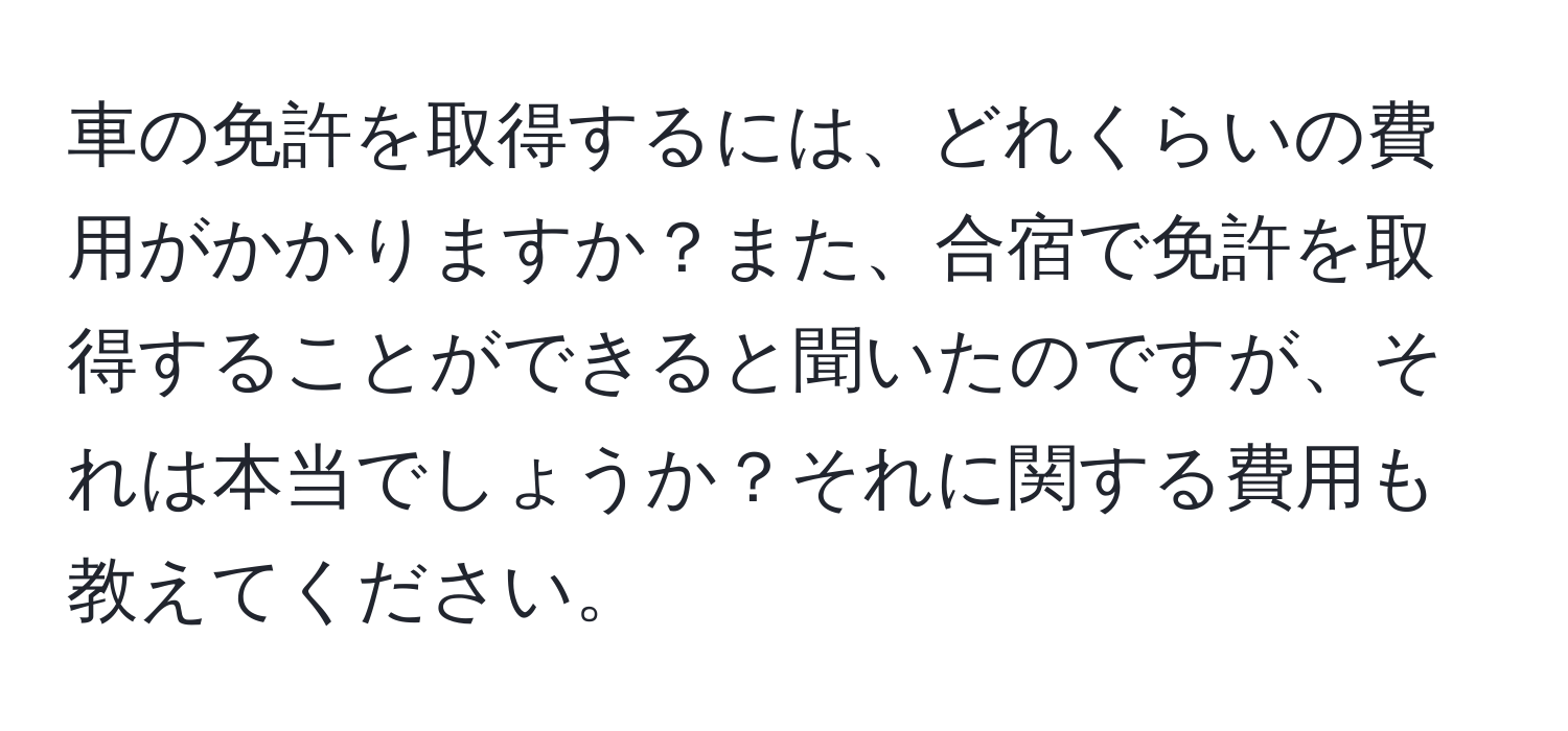 車の免許を取得するには、どれくらいの費用がかかりますか？また、合宿で免許を取得することができると聞いたのですが、それは本当でしょうか？それに関する費用も教えてください。