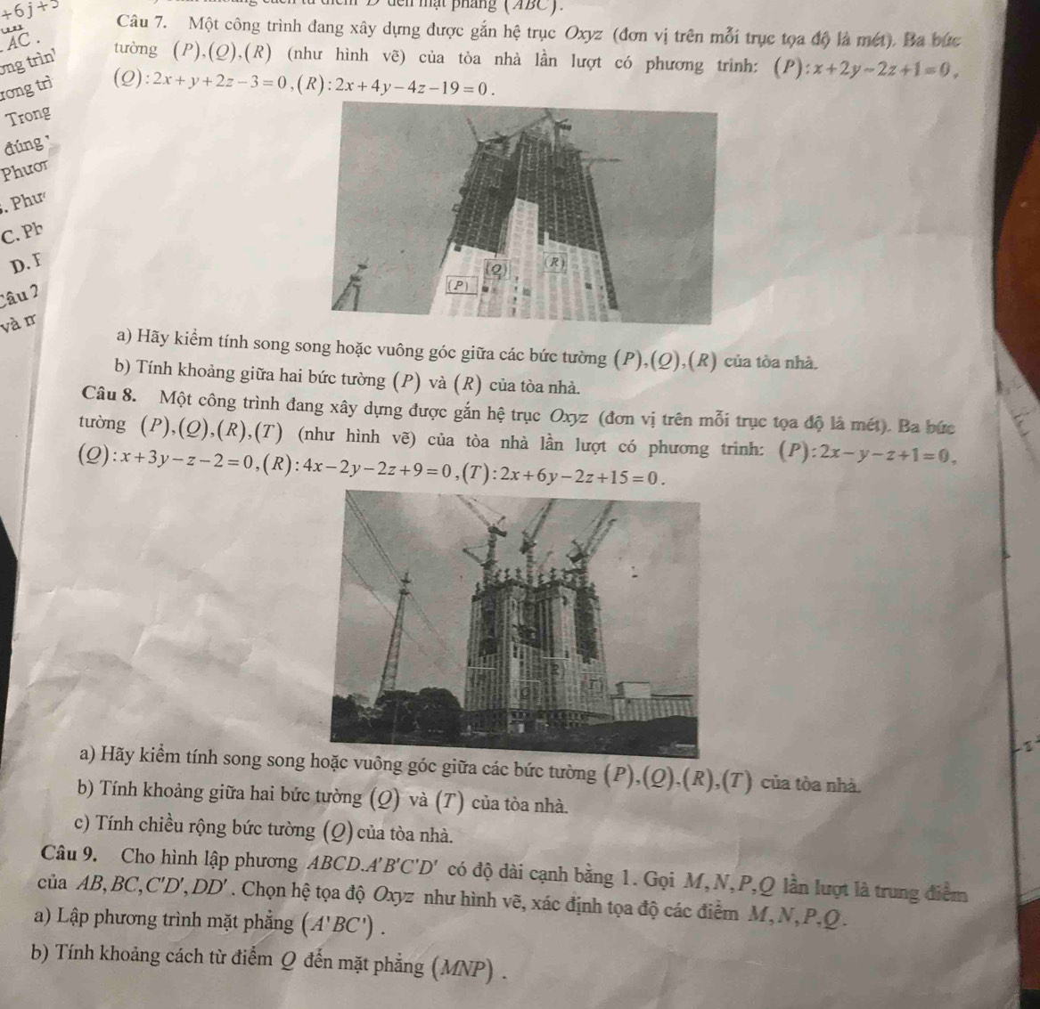 den mạt pháng (ABC).
+6j+5 Câu 7. Một công trình đang xây dựng được gắn hệ trục Oxyz (đơn vị trên mỗi trục tọa độ là mét). Ba bức
'
AC .
ong trìn'
tường (P),(Q),(R) (như hình vẽ) của tòa nhà lần lượt có phương trình: (P) ):x+2y-2z+1=0,
rơng trì (Q):
2x+y+2z-3=0,(R):2x+4y-4z-19=0.
Trong
đúng 
Phưot
. Phư
C. Pb
D. F 
Câu 2
và r
a) Hãy kiểm tính song song hoặc vuông góc giữa các bức tường (P),(Q),(R) của tòa nhà.
b) Tính khoảng giữa hai bức tường (P) và (R) của tòa nhà.
Câu 8. Một công trình đang xây dựng được gắn hệ trục Oxyz (đơn vị trên mỗi trục tọa độ là mét). Ba bức
tường (P),(Q),(R),(T) (như hình vẽ) của tòa nhà lần lượt có phương trinh: (P): :2x-y-z+1=0,

(Q) '. x+3y-z-2=0,(R):4x-2y-2z+9=0,(T):2x+6y-2z+15=0.
a) Hãy kiểm tính song song vuông góc giữa các bức tường (P),(Q),(R),(T) của tòa nhà.
b) Tính khoảng giữa hai bức tường (Q) và (T) của tòa nhà.
c) Tính chiều rộng bức tường (Q) của tòa nhà.
Câu 9. Cho hình lập phương ABCD. A'B'C'D' có độ dài cạnh bằng 1. Gọi M,N,P,Q lần lượt là trung điểm
ciaAB,BC,C'D',DD'. Chọn hệ tọa độ Oxyz như hình vẽ, xác định tọa độ các điểm M,N,P.Q.
a) Lập phương trình mặt phẳng (A'BC').
b) Tính khoảng cách từ điểm Q đến mặt phẳng (MNP) .