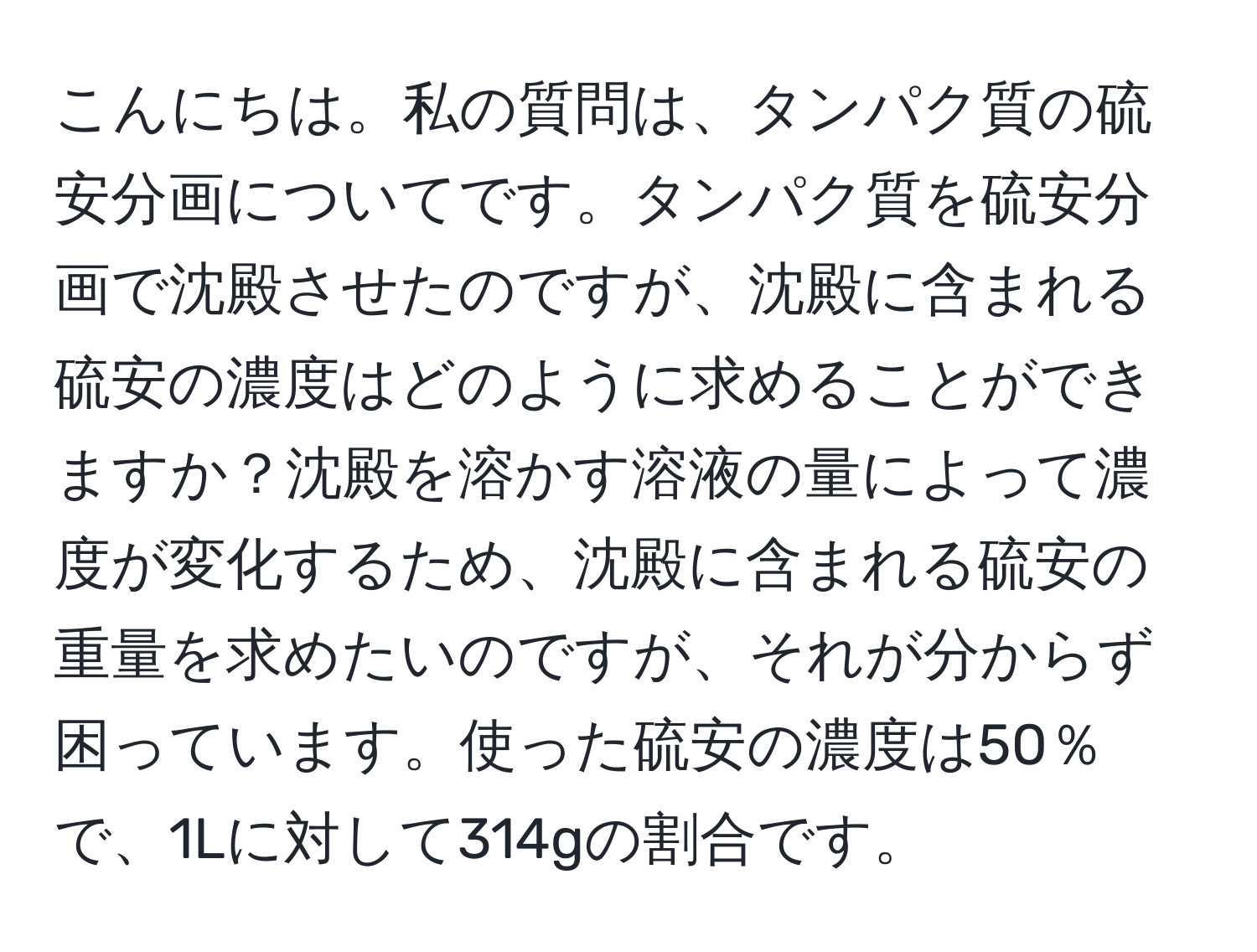 こんにちは。私の質問は、タンパク質の硫安分画についてです。タンパク質を硫安分画で沈殿させたのですが、沈殿に含まれる硫安の濃度はどのように求めることができますか？沈殿を溶かす溶液の量によって濃度が変化するため、沈殿に含まれる硫安の重量を求めたいのですが、それが分からず困っています。使った硫安の濃度は50％で、1Lに対して314gの割合です。