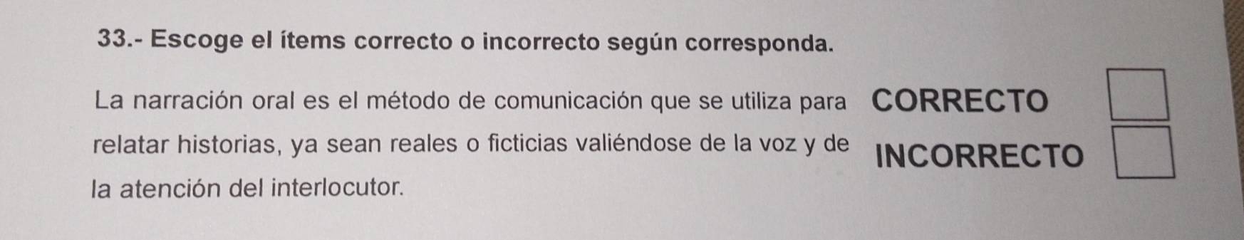 33.- Escoge el ítems correcto o incorrecto según corresponda. 
La narración oral es el método de comunicación que se utiliza para CORRECTO □ 
relatar historias, ya sean reales o ficticias valiéndose de la voz y de INCORRECTO □ 
la atención del interlocutor.