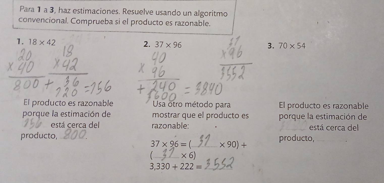 Para 1 a 3, haz estimaciones. Resuelve usando un algoritmo 
convencional. Comprueba si el producto es razonable. 
1. 18* 42
2. 37* 96 3. 70* 54
El producto es razonable Usa otro método para El producto es razonable 
porque la estimación de mostrar que el producto es porque la estimación de 
está cerca del razonable: está cerca del 
producto,_ 
producto,_
37* 96= _
* 90)+
_  * 6)
3,330+222= _