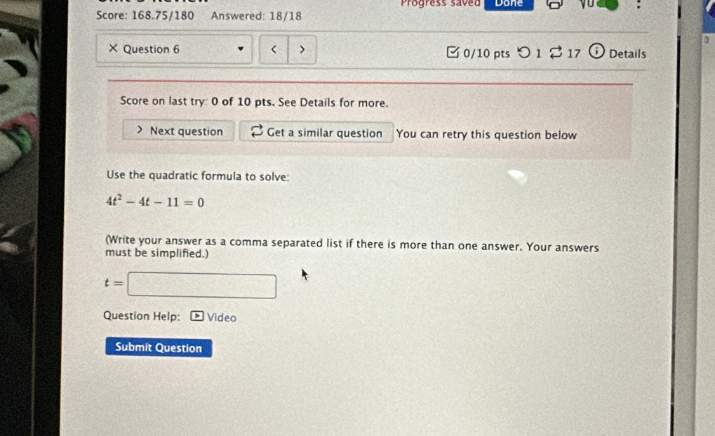 Progress saved Done 
Score: 168.75/180 Answered: 18/18 
3 
× Question 6 < > □0/10 pts つ 1 B 17 i Details 
Score on last try 0 of 10 pts. See Details for more. 
Next question Get a similar question You can retry this question below 
Use the quadratic formula to solve:
4t^2-4t-11=0
(Write your answer as a comma separated list if there is more than one answer. Your answers 
must be simplified.)
t=
sqrt(x+□ ) 
Question Help: Video 
Submit Question