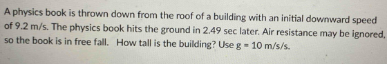 A physics book is thrown down from the roof of a building with an initial downward speed 
of 9.2 m/s. The physics book hits the ground in 2.49 sec later. Air resistance may be ignored, 
so the book is in free fall. How tall is the building? Use g=10m/s/s.