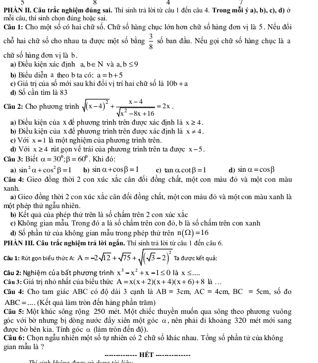 5
  
4
PHÀN II. Câu trắc nghiệm đúng sai. Thí sinh trả lời từ câu 1 đến câu 4. Trong mỗi ý a), b), c), d) ở
mỗi câu, thí sinh chọn đúng hoặc sai.
Câu 1: Cho một số có hai chữ số. Chữ số hàng chục lớn hơn chữ số hàng đơn vị là 5. Nếu đổi
chỗ hai chữ số cho nhau ta được một số bằng  3/8  số ban d^(frac 1)3u. Nếu gọi chữ số hàng chục là a
chữ số hàng đơn vị là b.
a) Điều kiện xác định a,b∈ N và a,b≤ 9
b) Biểu diễn a theo b ta có: a=b+5
c) Giá trị của số mới sau khi đổi vị trí hai chữ số là 10b+a
d) Số cần tìm là 83
Câu 2: Cho phương trình sqrt((x-4)^2)+ (x-4)/sqrt(x^2-8x+16) =2x.
a) Điều kiện của x đề phương trình trên được xác định là x≥ 4.
b) Điều kiện của x để phương trình trên được xác định là x!= 4.
c) Với x=1 là một nghiệm của phương trình trên.
d) Với x≥ 4 rút gọn vế trái của phương trình trên ta được x-5.
Câu 3: Biết alpha =30°;beta =60°. Khi đó:
a) sin^2alpha +cos^2beta =1 b) sin alpha +cos beta =1 c) tan alpha cot beta =1 d) sin alpha =cos beta
Câu 4: Gieo đồng thời 2 con xúc xắc cân đổi đồng chất, một con màu đỏ và một con màu
xanh.
a) Gieo đồng thời 2 con xúc xắc cân đối đồng chất, một con màu đỏ và một con màu xanh là
một phép thử ngẫu nhiên.
b) Kết quả của phép thử trên là số chấm trên 2 con xúc xwidehat aac
c) Không gian mẫu Trong đó a là số chấm trên con đỏ, b là số chấm trên con xanh
d) Số phần tử của không gian mẫu trong phép thử trên n(Omega )=16
PHẢN III. Câu trắc nghiệm trả lời ngắn. Thí sinh trả lời từ câu 1 đến câu 6.
Câu 1: Rút gọn biểu thức A: A=-2sqrt(12)+sqrt(75)+sqrt((sqrt 3)-2)^2 Ta được kết quả:
Câu 2: Nghiệm của bất phương trình x^3-x^2+x-1≤ 0 là x≤ ...
Câu 3: Giá trị nhỏ nhất của biểu thức A=x(x+2)(x+4)(x+6)+8 là …
Câu 4: Cho tam giác ABC có độ dài 3 cạnh là AB=3cm,AC=4cm,BC=5cm, , số đo
ABC = .... (Kết quả làm tròn đến hàng phần trăm)
Câu 5: Một khúc sông rộng 250 mét. Một chiếc thuyền muốn qua sông theo phương vuông
góc với bờ nhưng bị dòng nước đầy xiên một góc α, nên phải đi khoảng 320 mét mới sang
được bờ bên kia. Tính góc α (làm tròn đến độ).
Câu 6: Chọn ngẫu nhiên một số tự nhiên có 2 chữ số khác nhau. Tổng số phần tử của không
gian mẫu là ?
_Hét_