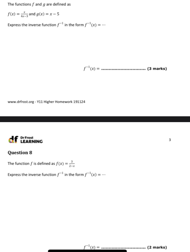 The functions f and gare defined as
f(x)= x/4x-3  and g(x)=x-5
Express the inverse function f^(-1) in the form f^(-1)(x)=...
f^(-1)(x)= _(3 marks) 
www.drfrost.org - Y11 Higher Homework 191124 
Dr Frost 
d LEARNING 
3 
Question 8 
The function f is defined as f(x)= 3/2-x 
Express the inverse function f^(-1) in the form f^(-1)(x)=...
_ f^(-1)(x)= _ 
(2 marks)