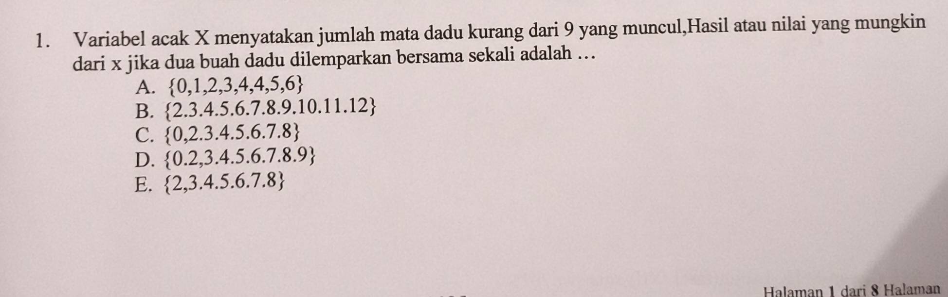 Variabel acak X menyatakan jumlah mata dadu kurang dari 9 yang muncul,Hasil atau nilai yang mungkin
dari x jika dua buah dadu dilemparkan bersama sekali adalah ...
A.  0,1,2,3,4,4,5,6
B.  2.3.4.5.6.7.8.9.10.11.12
C.  0,2.3.4.5.6.7.8
D.  0.2,3.4.5.6.7.8.9
E.  2,3.4.5.6.7.8
Halaman 1 dari 8 Halaman