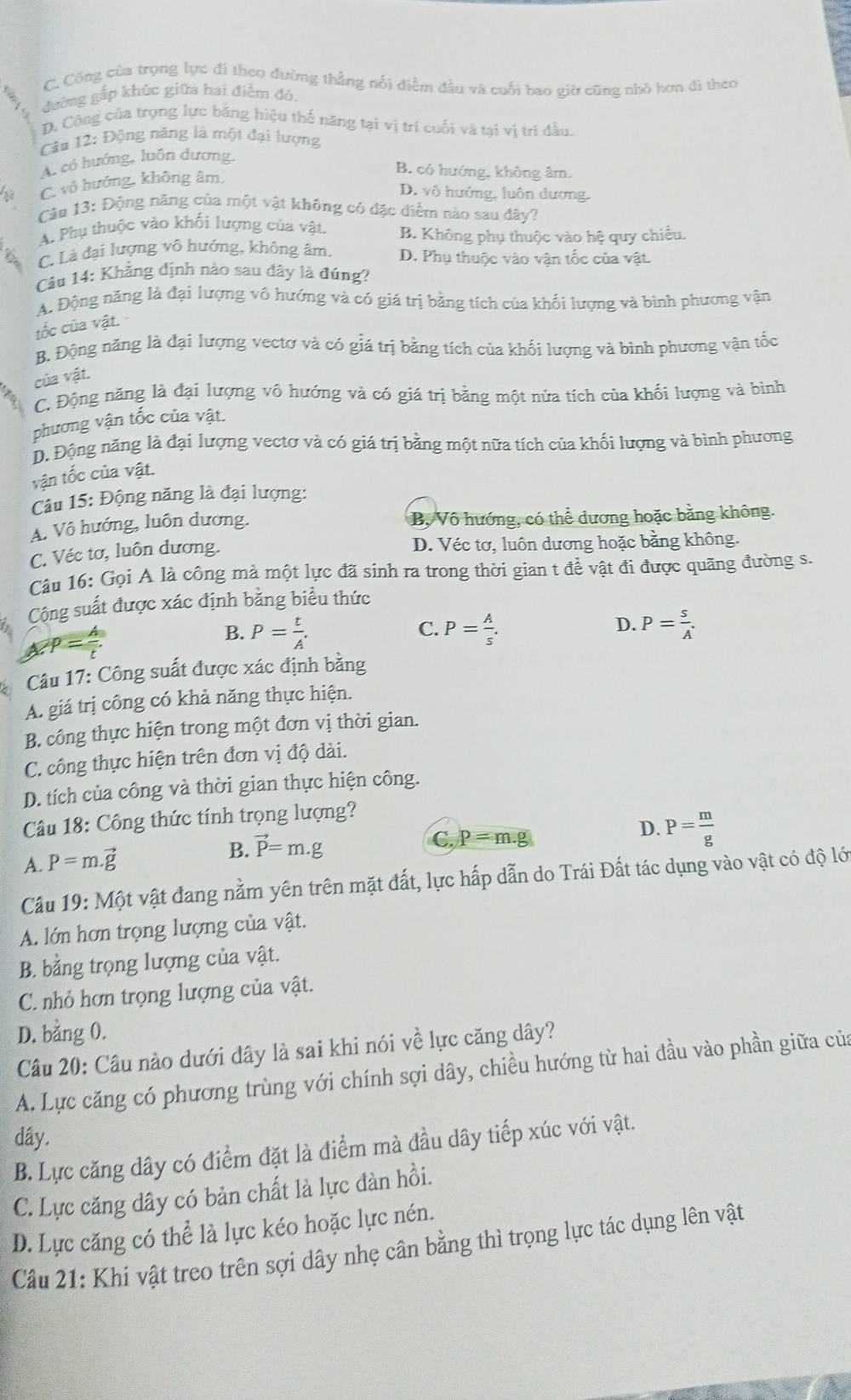 C. Công của trọng lực đi theo đường thắng nổi điểm đầu và cuối bao giờ cũng nhỏ hơn đi theo
dường gắp khúc giữa hai điệm đó,
D. Công của trọng lực băng hiệu thể năng tại vị trí cuối và tại vị trí đầu.
Câu 12: Động năng là một đại lượng
A. có hướng, luôn dương,
8 C. vô hướng, không âm.
B. có hướng, không âm.
D. vô hướng, luôn dương.
Câu 13: Động năng của một vật không có đặc điểm nào sau đây?
A. Phụ thuộc vào khối lượng của vật B. Không phụ thuộc vào hệ quy chiếu.
C. Là đại lượng vô hướng, không âm. D. Phụ thuộc vào vận tốc của vật.
Câu 14: Khẳng định nào sau đây là đúng?
A. Động năng là đại lượng vô hướng và có giá trị bằng tích của khối lượng và bình phương vận
tốc của vật.
B. Động năng là đại lượng vectơ và có giá trị bằng tích của khối lượng và bình phương vận tốc
của vật.
C. Động năng là đại lượng vô hướng và có giá trị bằng một nửa tích của khối lượng và bình
phương vận tốc của vật.
D. Động năng là đại lượng vectơ và có giá trị bằng một nữa tích của khối lượng và bình phương
vận tốc của vật.
Câu 15: Động năng là đại lượng:
A. Vô hướng, luôn dương. B, Vô hướng, có thể dương hoặc bằng không.
C. Véc tơ, luôn dương. D. Véc tơ, luôn dương hoặc bằng không.
Câu 16: Gọi A là công mả một lực đã sinh ra trong thời gian t để vật đi được quãng đường s.
Cộng suất được xác định bằng biểu thức
B. P= t/A'  P= A/s . P= s/A .
C.
D.
Câu 17: Công suất được xác định bằng
A. giá trị công có khả năng thực hiện.
B. công thực hiện trong một đơn vị thời gian.
C. công thực hiện trên đơn vị độ dài.
D. tích của công và thời gian thực hiện công.
Câu 18: Công thức tính trọng lượng?
D.
A. P=m.vector g B. vector P=m.g
C, p=m.g P= m/g 
Câu 19:Mhat Qt t vật đang nằm yên trên mặt đất, lực hấp dẫn do Trái Đất tác dụng vào vật có độ lới
A. lớn hơn trọng lượng của vật.
B. bằng trọng lượng của vật.
C. nhỏ hơn trọng lượng của vật.
D. bằng 0.
Câu 20: Cầu nào dưới đây là sai khi nói về lực căng dây?
A. Lực căng có phương trùng với chính sợi dây, chiều hướng từ hai đầu vào phần giữa của
dây.
B. Lực căng dây có điểm đặt là điểm mà đầu dây tiếp xúc với vật.
C. Lực căng dây có bản chất là lực đàn hồi.
D. Lực căng có thể là lực kéo hoặc lực nén.
Câu 21: Khi vật treo trên sợi dây nhẹ cân bằng thì trọng lực tác dụng lên vật