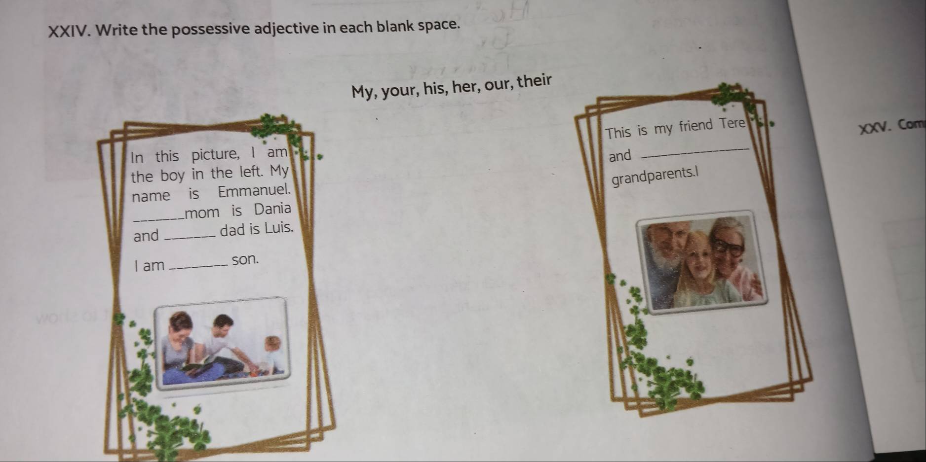 Write the possessive adjective in each blank space. 
My, your, his, her, our, their 
XXV. Com 
In this picture, I am 
the boy in the left. My 
name is Emmanuel. 
_mom is Dania 
and _dad is Luis. 
I am_ son.