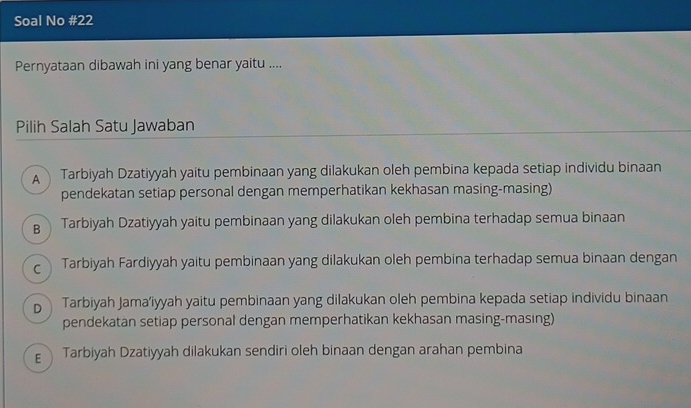 Soal No #22
Pernyataan dibawah ini yang benar yaitu ....
Pilih Salah Satu Jawaban
A Tarbiyah Dzatiyyah yaitu pembinaan yang dilakukan oleh pembina kepada setiap individu binaan
pendekatan setiap personal dengan memperhatikan kekhasan masing-masing)
B Tarbiyah Dzatiyyah yaitu pembinaan yang dilakukan oleh pembina terhadap semua binaan
c Tarbiyah Fardiyyah yaitu pembinaan yang dilakukan oleh pembina terhadap semua binaan dengan
p Tarbiyah Jama’iyyah yaitu pembinaan yang dilakukan oleh pembina kepada setiap individu binaan
pendekatan setiap personal dengan memperhatikan kekhasan masing-masing)
Tarbiyah Dzatiyyah dilakukan sendiri oleh binaan dengan arahan pembina