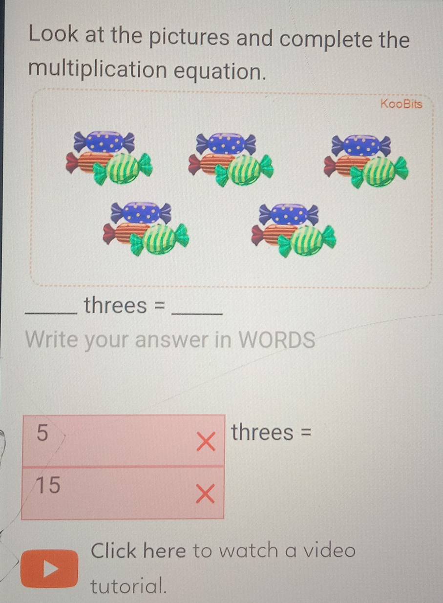 Look at the pictures and complete the 
multiplication equation. 
KooBits 
_threes =_ 
Write your answer in WORDS
5 threes =
×
15
× 
Click here to watch a video 
tutorial.