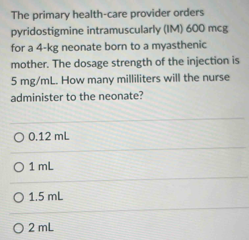 The primary health-care provider orders
pyridostigmine intramuscularly (IM) 600 mcg
for a 4-kg neonate born to a myasthenic
mother. The dosage strength of the injection is
5 mg/mL. How many milliliters will the nurse
administer to the neonate?
0.12 mL
1 mL
1.5 mL
2 mL