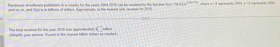 Revenues of software publishers in a country for the years 2004-2018 can be modeled by the function S(x)=94.622e^(0.05175x) , where x=4 represents 2004 x=5 represents 2005. 
and so on, and S(x) is in billions of dollars. Approximate, to the nearest unit, revenue for 2018 
The total revenue for the year 2018 was approximately $□ billion. 
(Simplify your answer. Round to the nearest billion dollars as needed.)