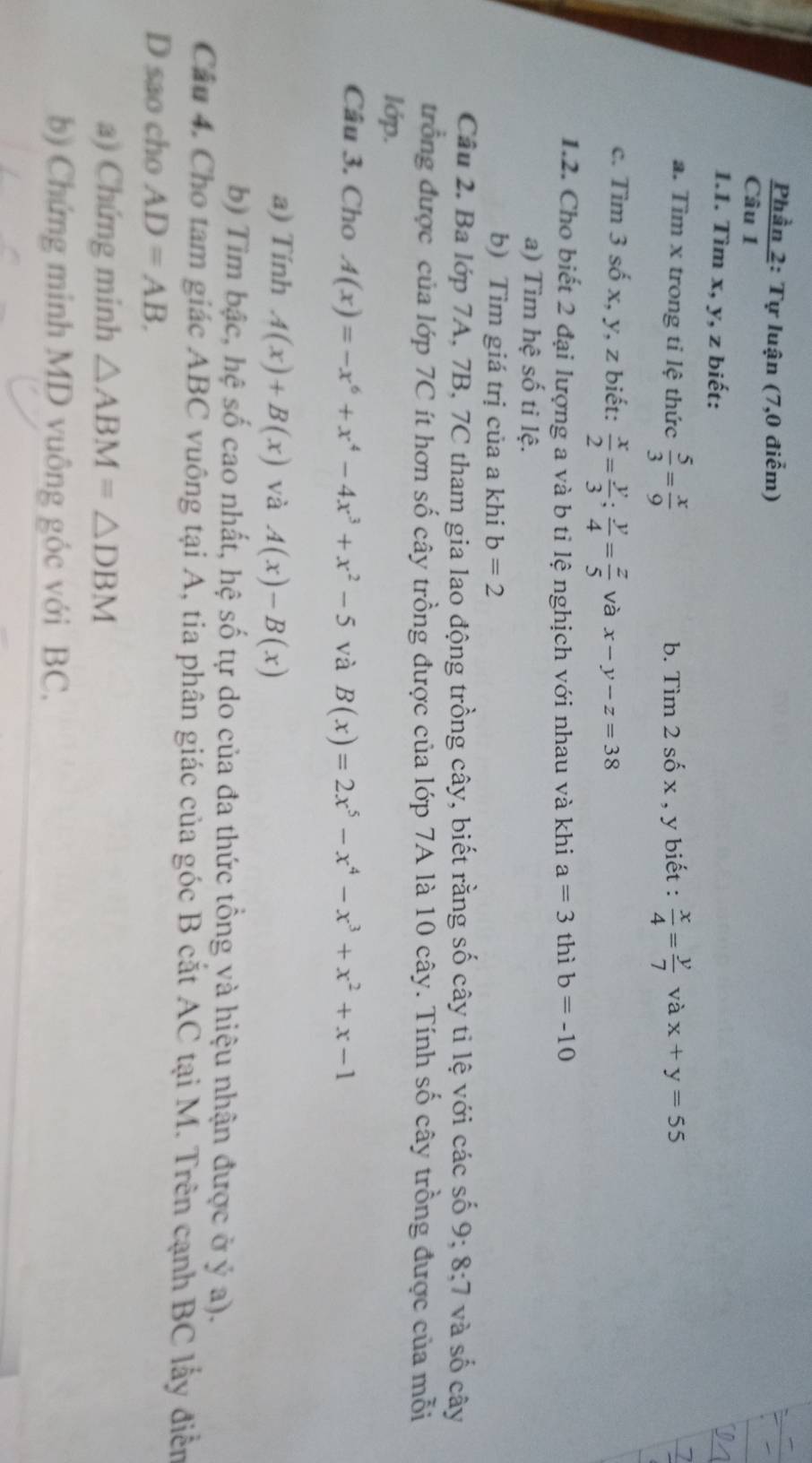 Phần 2: Tự luận (7,0 điểm) 
Câu 1 
1.1. Tìm x, y, z biết: 
a. Tìm x trong tỉ lệ thức  5/3 = x/9  b. Tìm 2 số x , y biết :  x/4 = y/7  và x+y=55
c. Tìm 3 số x, y, z biết:  x/2 = y/3 ;  y/4 = z/5  và x-y-z=38
1.2. Cho biết 2 đại lượng a và b tỉ lệ nghịch với nhau và khi a=3 thì b=-10
a) Tìm hệ số ti lệ. 
b) Tìm giá trị của a khi b=2
Câu 2. Ba lớp 7A, 7B, 7C tham gia lao động trồng cây, biết rằng số cây tỉ lệ với các số 9; 8; 7 và số cây 
trồng được của lớp 7C ít hơn số cây trồng được của lớp 7A là 10 cây. Tính số cây trồng được của mỗi 
lớp. 
Câu 3. Cho A(x)=-x^6+x^4-4x^3+x^2-5 và B(x)=2x^5-x^4-x^3+x^2+x-1
a) Tính A(x)+B(x) và A(x)-B(x)
b) Tim bậc, hệ số cao nhất, hệ số tự do của đa thức tổng và hiệu nhận được ở ý a). 
Cầu 4. Cho tam giác ABC vuông tại A, tia phân giác của góc B cắt AC tại M. Trên cạnh BC lấy điễn 
D sao cho AD=AB. 
a) Chứng minh △ ABM=△ DBM
b) Chứng minh MD vuông góc với BC,