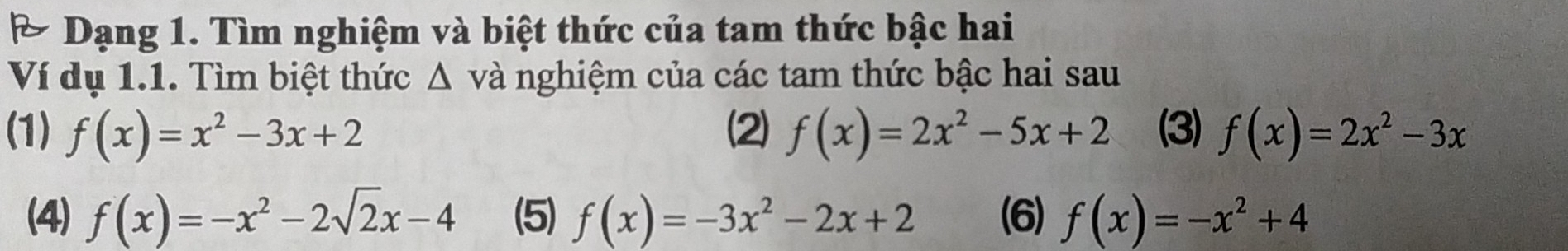 A Dạng 1. Tìm nghiệm và biệt thức của tam thức bậc hai 
Ví dụ 1.1. Tìm biệt thức △ v và nghiệm của các tam thức bậc hai sau 
(1) f(x)=x^2-3x+2 (2) f(x)=2x^2-5x+2 (3) f(x)=2x^2-3x
(4) f(x)=-x^2-2sqrt(2)x-4 (5) f(x)=-3x^2-2x+2 (6) f(x)=-x^2+4