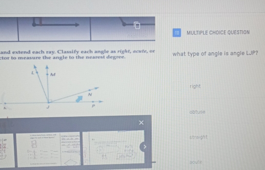 QUESTION
and extend each ray. Classify each angle as right, acute, or
ctor to measure the angle to the nearest degree. what type of angle is angle LJP?
right
obtuse
L ét h a m e a straight
=x^((+1)^ 
_
7x-x^2)-1
-8:4 , .
. 
2fLBa_ 3 
— — acute