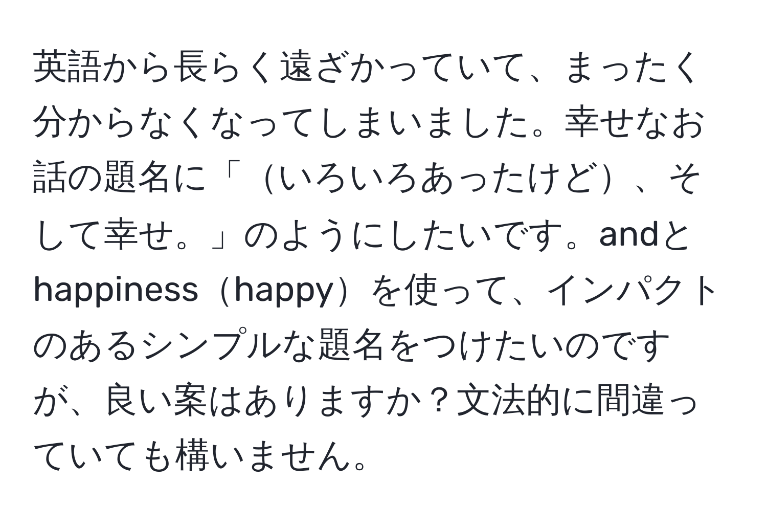 英語から長らく遠ざかっていて、まったく分からなくなってしまいました。幸せなお話の題名に「いろいろあったけど、そして幸せ。」のようにしたいです。andとhappinesshappyを使って、インパクトのあるシンプルな題名をつけたいのですが、良い案はありますか？文法的に間違っていても構いません。