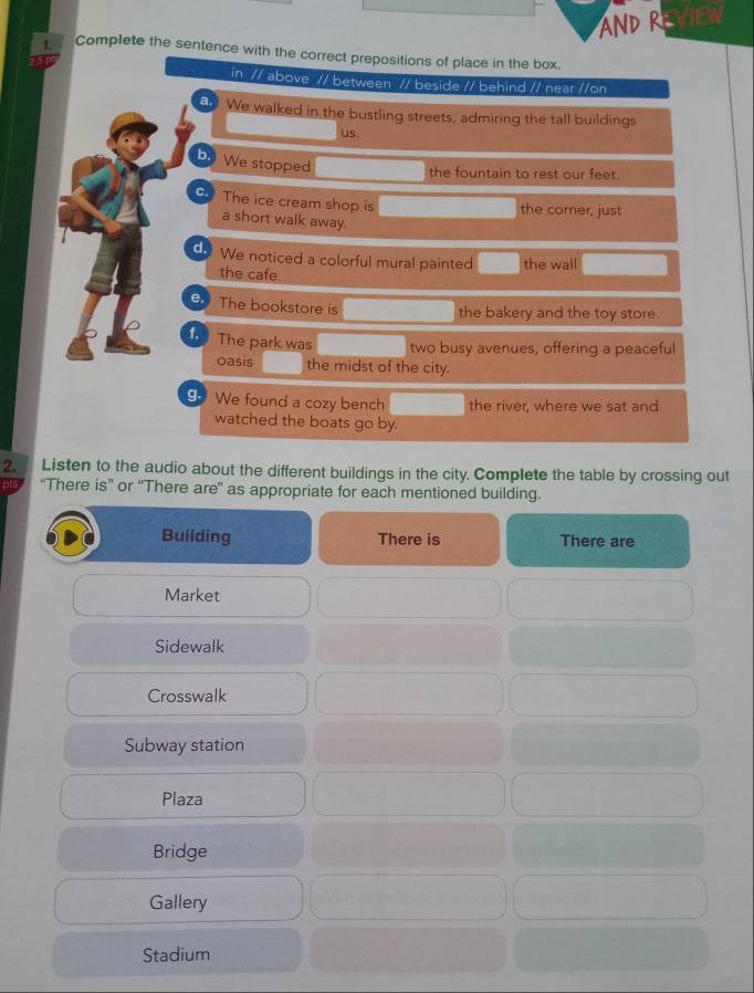 AND REVIEW
1. Complete the sentence with the correct prepositions of place in the box.
in // above // between // beside // behind // near //on
a. We walked in the bustling streets, admiring the tall buildings
us.
b. We stopped
the fountain to rest our feet.
c. The ice cream shop is
the corner, just
a short walk away.
d. We noticed a colorful mural painted the wall
the cafe.
e. The bookstore is
the bakery and the toy store.
f. The park was two busy avenues, offering a peaceful
oasis the midst of the city.
9 We found a cozy bench the river, where we sat and
watched the boats go by.
2. Listen to the audio about the different buildings in the city. Complete the table by crossing out
“There is” or “There are” as appropriate for each mentioned building.
Building There is There are
Market
Sidewalk
Crosswalk
Subway station
Plaza
Bridge
Gallery
Stadium