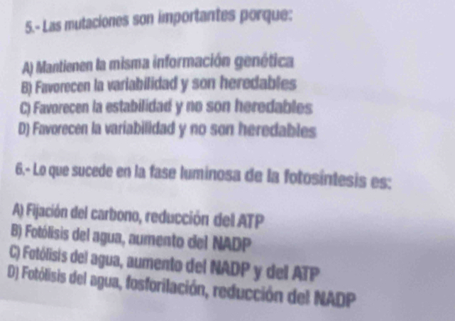 5.- Las mutaciones son importantes porque:
A) Mantienen la misma información genética
B) Favorecen la variabilidad y son heredables
C) Favorecen la estabilidad y no son heredables
D) Favorecen la variabilidad y no son heredables
6.- Lo que sucede en la fase luminosa de la fotosíntesis es:
A) Fijación del carbono, reducción del ATP
B) Fotólisis del agua, aumento del NADP
C) Fotólisis del agua, aumento del NADP y del ATP
D) Fotólisis del agua, fosforilación, reducción del NADP