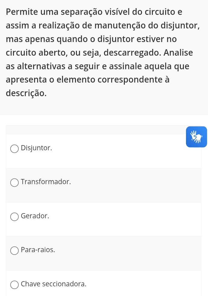 Permite uma separação visível do circuito e
assim a realização de manutenção do disjuntor,
mas apenas quando o disjuntor estiver no
circuito aberto, ou seja, descarregado. Analise
as alternativas a seguir e assinale aquela que
apresenta o elemento correspondente à
descrição.
Disjuntor.
Transformador.
Gerador.
Para-raios.
Chave seccionadora.