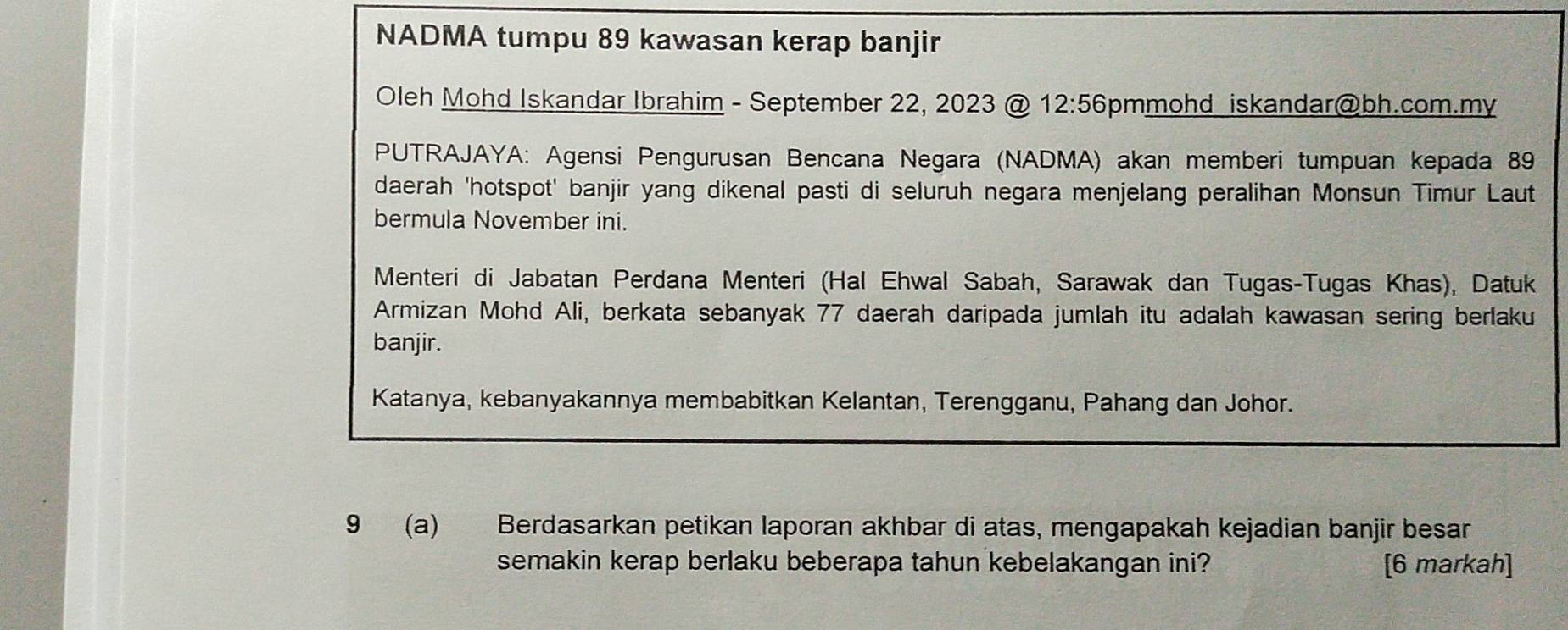 NADMA tumpu 89 kawasan kerap banjir 
Oleh Mohd Iskandar Ibrahim - September 22, 2023 @ 12:56 5pmmohd iskandar@bh.com.my 
PUTRAJAYA: Agensi Pengurusan Bencana Negara (NADMA) akan memberi tumpuan kepada 89
daerah 'hotspot' banjir yang dikenal pasti di seluruh negara menjelang peralihan Monsun Timur Laut 
bermula November ini. 
Menteri di Jabatan Perdana Menteri (Hal Ehwal Sabah, Sarawak dan Tugas-Tugas Khas), Datuk 
Armizan Mohd Ali, berkata sebanyak 77 daerah daripada jumlah itu adalah kawasan sering berlaku 
banjir. 
Katanya, kebanyakannya membabitkan Kelantan, Terengganu, Pahang dan Johor. 
9 (a) Berdasarkan petikan laporan akhbar di atas, mengapakah kejadian banjir besar 
semakin kerap berlaku beberapa tahun kebelakangan ini? [6 markah]