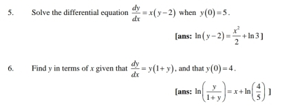 Solve the differential equation  dy/dx =x(y-2) when y(0)=5. 
[ans: ln (y-2)= x^2/2 +ln 3]
6. Find y in terms of x given that  dy/dx =y(1+y) , and that y(0)=4. 
[ans: ln ( y/1+y )=x+ln ( 4/5 )]