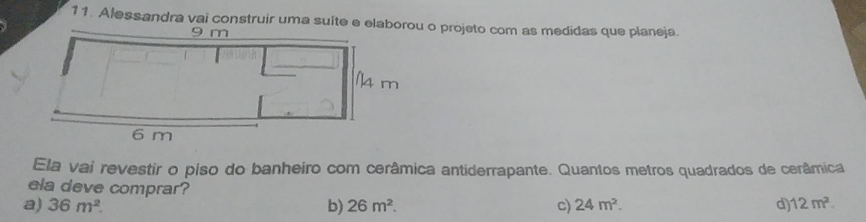 Alessandra vai construir uma suíte e elao projeto com as medidas que planeja.
Ela vai revestir o piso do banheiro com cerâmica antiderrapante. Quantos metros quadrados de cerâmica
ela deve comprar?
a) 36m^2. b) 26m^2. c) 24m^2. d) 12m^2.