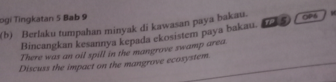 ogi Tingkatan 5 Bab 9 
(b) Berlaku tumpahan minyak di kawasan paya bakau. OP6 
Bincangkan kesannya kepada ekosistem paya bakau. TP 5 
There was an oil spill in the mangrove swamp area. 
Discuss the impact on the mangrove ecosystem.