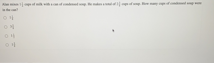 Alan mixes 1 1/4 cu aps of milk with a can of condensed soup. He makes a total of 2 3/8  cl ups of soup. How many cups of condensed soup were
in the can?
1 1/8 
3 5/8 
1 1/2 
1 5/8 