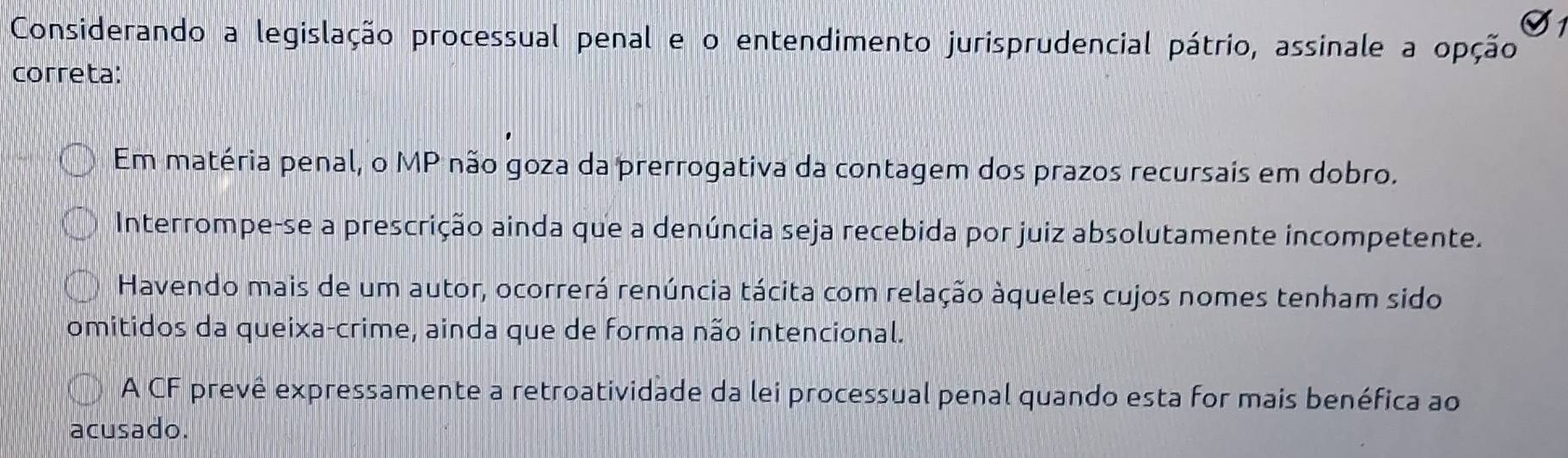 Considerando a legislação processual penal e o entendimento jurisprudencial pátrio, assinale a opção
correta:
Em matéria penal, o MP não goza da prerrogativa da contagem dos prazos recursais em dobro.
Interrompe-se a prescrição ainda que a denúncia seja recebida por juiz absolutamente incompetente.
Havendo mais de um autor, ocorrerá renúncia tácita com relação àqueles cujos nomes tenham sido
omitidos da queixa-crime, ainda que de forma não intencional.
A CF prevê expressamente a retroatividade da lei processual penal quando esta for mais benéfica ao
acusado.