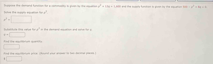 Suppose the demand function for a commodity is given by the equation p^2+12q=1,600 and the supply function is given by the equation 500-p^2+8q=0. 
Solve the supply equation for p^2.
p^2=□
Substitute this value for rho^2 in the demand equation and solve for q.
q=□
Find the equilibrium quantity. 
□ 
Find the equilibrium price. (Round your answer to two decimal places.)
$□