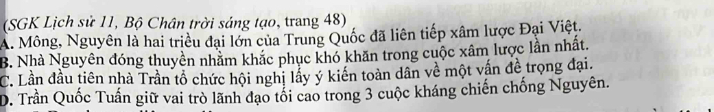 (SGK Lịch sử 11, Bộ Chân trời sáng tạo, trang 48)
A. Mông, Nguyên là hai triều đại lớn của Trung Quốc đã liên tiếp xâm lược Đại Việt.
B. Nhà Nguyên đóng thuyền nhằm khắc phục khó khăn trong cuộc xâm lược lần nhất.
C. Lần đầu tiên nhà Trần tổ chức hội nghị lấy ý kiến toàn dân về một vấn đề trọng đại.
D. Trần Quốc Tuấn giữ vai trò lãnh đạo tối cao trong 3 cuộc kháng chiến chống Nguyên.