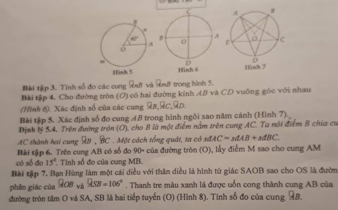 BA
Bài tập 3. Tính số đo các cung AnB và AmB trong hình 5.
Bài tập 4. Cho đường tròn (O) có hai đường kính AB và CD vuông góc với nhau
(Hình 6). Xác định số của các cung AB,AC,AD.
Bài tập 5. Xác định số đo cung AB trong hình ngôi sao năm cánh (Hình 7).
Định lý 5.4. Trên đường tròn (O), cho B là một điểm nằm trên cung AC. Ta nói điểm B chia cư
AC thành hai cung AB , BC * . Một cách tổng quát, ta có sdAC=sdAB+sdBC.
Bài tập 6. Trên cung AB có số đo 90° của đường tròn (O), lấy điểm M sao cho cung AM
có số đo 15° Tính số đo của cung MB.
Bài tập 7. Bạn Hùng làm một cái diều với thân diều là hình tứ giác SAOB sao cho OS là đườn
phân giác của Q_OB_vaQ_SB=106°. Thanh tre màu xanh lá được uốn cong thành cung AB của
đường tròn tâm O và SA, SB là hai tiếp tuyến (O) (Hình 8). Tính số đo của cung AB.