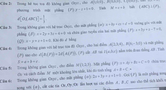 Trong hệ tục toạ độ không gian Oxyz , cho A(1;0;0), B(0;b;0), C(0;0;c) U_3G=
phương trình mặt phẳng (P): y-z+1=0. Tinh M=c+b biết (ABC)⊥ (P),
d[O;(ABC)]= 1/3 . 
Câu 3: Trong không gian với hệ trục Oxyz, cho mặt phẳng (α): x+by+cz+d=0 vuông góc với mặt 
phẳng (β): x+2y+3z+4=0 và chứa giao tuyển của hai mặt phẳng (P): x+3y+z-7=0, 
(2): x-y+z+1=0. Khi đó d bằng 
Câu 4: Trong không gian với hệ trục tọa độ Oxyz , cho hai điểm A(2;3;4), B(6;-3;0) và mặt phẳng 
(P) sao cho d(B;(P))=2d(A;(P)) , (P) cắt AB tại I(a;b;c) nằm trên đoạn thẳng AB. Tính
S=a+b+c. 
Câu 5: Trong không gian Oxyz , cho điểm M(1;2;3). Mặt phẳng □  P° x+Ay+Bz+C=0 chứa trục 
Oz và cách điễm Mô một khoảng lớn nhất, khi đó tính tổng A+B+C. 
Câu 6: Trong không gian Oxyz , cho mặt phẳng (α): 2x+3y+z+1=0. Gọi (P) là mặt phẳng song 
song với (α), cắt các tia Ox, Oy, Oz lần lượt tại các điểm A, B, C sao cho thể tích khổi t