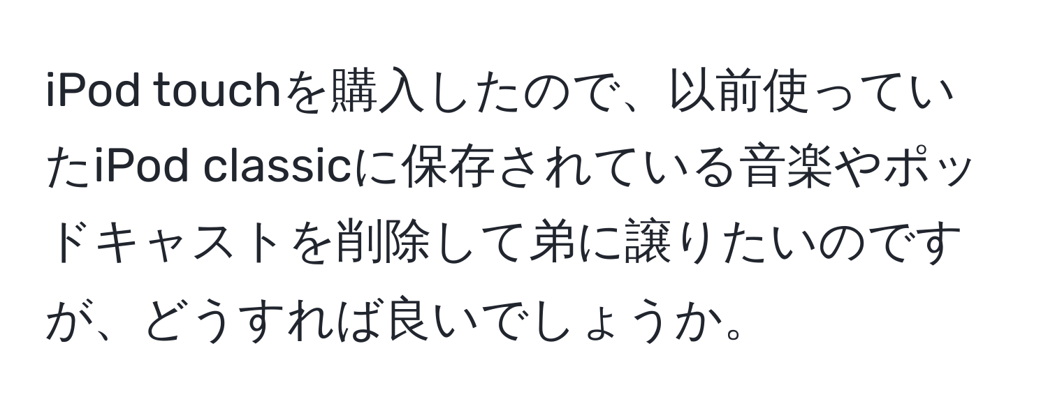 iPod touchを購入したので、以前使っていたiPod classicに保存されている音楽やポッドキャストを削除して弟に譲りたいのですが、どうすれば良いでしょうか。