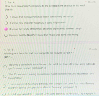 How does paragraph 2 contribute to the development of ideas in the text?
(RI8.5)
It proves that the Nazi Party had help in constructing the camps.
It shows how efficiently Auschwitz II could kill prisoners.
It shows the variety of treatment prisoners experienced between camps.
It proves that the Nazi Party knew that what it was doing was wrong.
4. Part B 15 points
Which quote from the text best supports the answer to Part A?
(RI8.1)
"It played a central role in the German plan to kill the Jews of Europe, using Zyklon B
gas for mass murder." (paragraph 2)
''The SS continued passing operations at Auschwitz-Birkenau until November 1944.''
(paragraph 2)
trains arrived at Auschwitz-Birkenau with transports of Jews from virtually ever
country in Europe occupied by or allied to Germany," (paragraph 3)
"In total, approximately 11 million Jews were deported to Auschwitz." (paragraph 3)