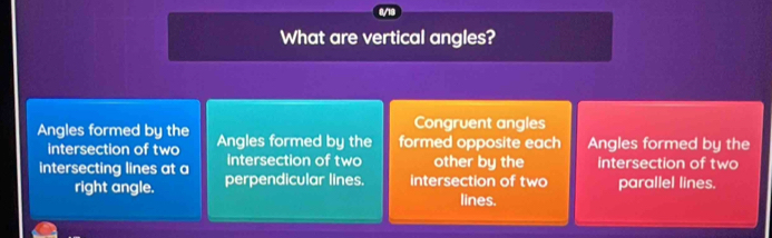 What are vertical angles?
Congruent angles
Angles formed by the Angles formed by the formed opposite each Angles formed by the
intersection of two
intersection of two other by the intersection of two
intersecting lines at a perpendicular lines. intersection of two parallel lines.
right angle. lines.