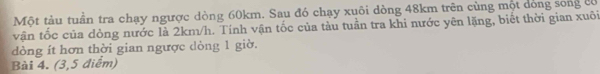 Một tàu tuần tra chạy ngược dòng 60km. Sau đó chạy xuôi dòng 48km trên cùng một dóng song có 
vận tốc của dòng nước là 2km/h. Tính vận tốc của tàu tuần tra khi nước yên lặng, biết thời gian xuôi 
dòng ít hơn thời gian ngược dòng 1 giờ. 
Bài 4. (3,5 điểm)