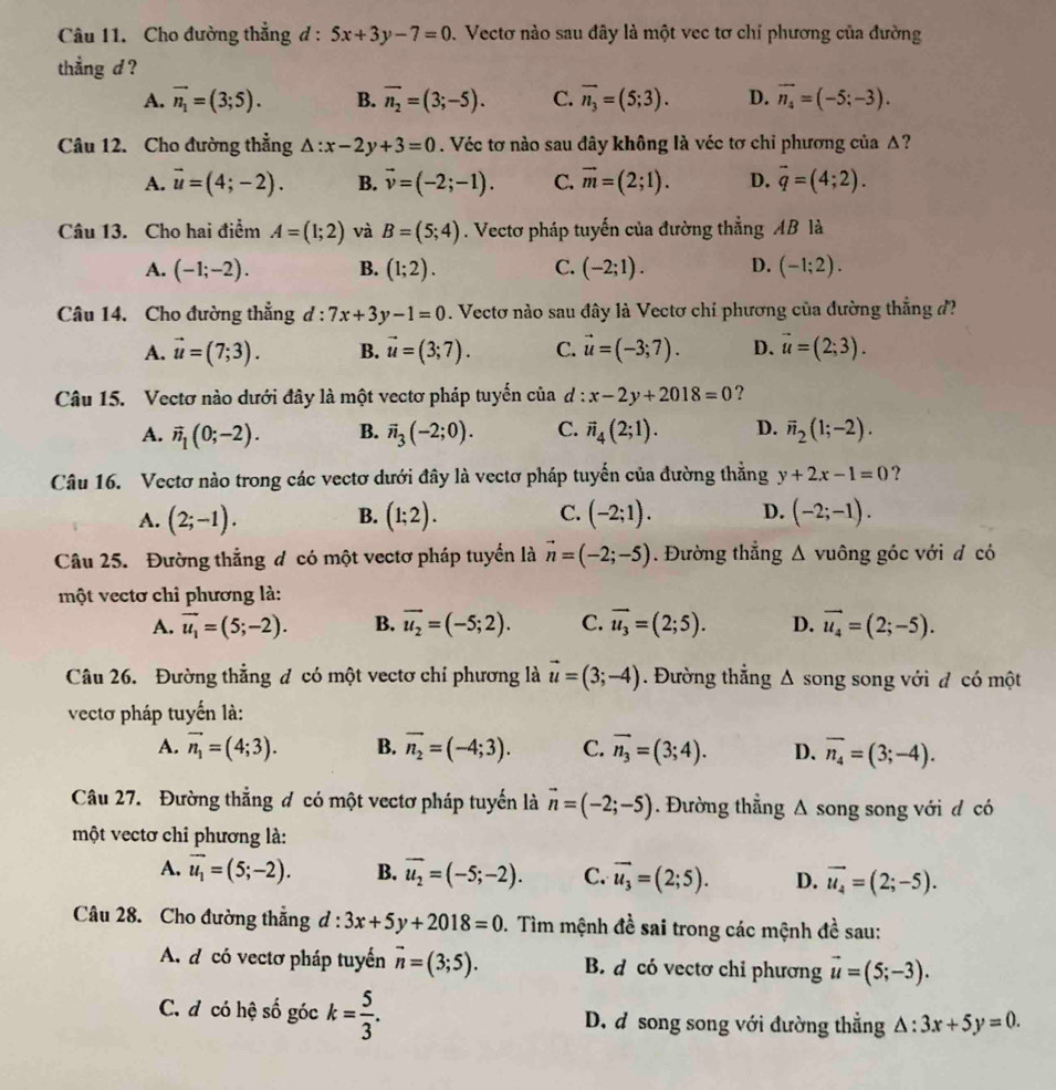 Cho đường thẳng đ : 5x+3y-7=0. Vectơ nào sau đây là một vec tơ chỉ phương của đường
thẳng d ?
A. vector n_1=(3;5). B. vector n_2=(3;-5). C. overline n_3=(5;3). D. vector n_4=(-5;-3).
Câu 12. Cho đường thẳng △ :x-2y+3=0. Véc tơ nào sau đây không là véc tơ chỉ phương của Δ?
A. vector u=(4;-2). B. vector v=(-2;-1). C. vector m=(2;1). D. overline q=(4;2).
Câu 13. Cho hai điểm A=(1;2) và B=(5;4). Vectơ pháp tuyến của đường thẳng AB là
A. (-1;-2). B. (1;2). C. (-2;1). D. (-1;2).
Câu 14. Cho đường thẳng d:7x+3y-1=0. Vectơ nào sau đây là Vectơ chỉ phương của đường thẳng đ
A. vector u=(7;3). B. vector u=(3;7). C. vector u=(-3;7). D. vector u=(2;3).
Câu 15. Vectơ nào dưới đây là một vectơ pháp tuyến của d : x-2y+2018=0 ?
A. vector n_1(0;-2). B. vector n_3(-2;0). C. vector n_4(2;1). D. overline n_2(1;-2).
Câu 16. Vectơ nào trong các vectơ dưới đây là vectơ pháp tuyến của đường thẳng y+2x-1=0 ?
A. (2;-1). B. (1;2). C. (-2;1). D. (-2;-1).
Câu 25. Đường thẳng đ có một vectơ pháp tuyển là vector n=(-2;-5). Đường thẳng Δ vuông góc với đ có
một vectơ chỉ phương là:
A. vector u_1=(5;-2). B. vector u_2=(-5;2). C. vector u_3=(2;5). D. vector u_4=(2;-5).
Câu 26. Đường thẳng đ có một vectơ chỉ phương là vector u=(3;-4). Đường thẳng Δ song song với đ có một
vectơ pháp tuyến là:
A. vector n_1=(4;3). B. overline n_2=(-4;3). C. vector n_3=(3;4). D. overline n_4=(3;-4).
Câu 27. Đường thắng đ có một vectơ pháp tuyến là vector n=(-2;-5). Đường thẳng Δ song song với đ có
một vectơ chỉ phương là:
A. overline u_1=(5;-2). B. vector u_2=(-5;-2). C. vector u_3=(2;5). D. vector u_4=(2;-5).
Câu 28. Cho đường thắng d:3x+5y+2018=0. Tìm mệnh đề sai trong các mệnh đề sau:
A d có vectơ pháp tuyến vector n=(3;5). B. d có vectơ chỉ phương vector u=(5;-3).
C. đ có hệ số góc k= 5/3 . D. d song song với đường thẳng △ :3x+5y=0.