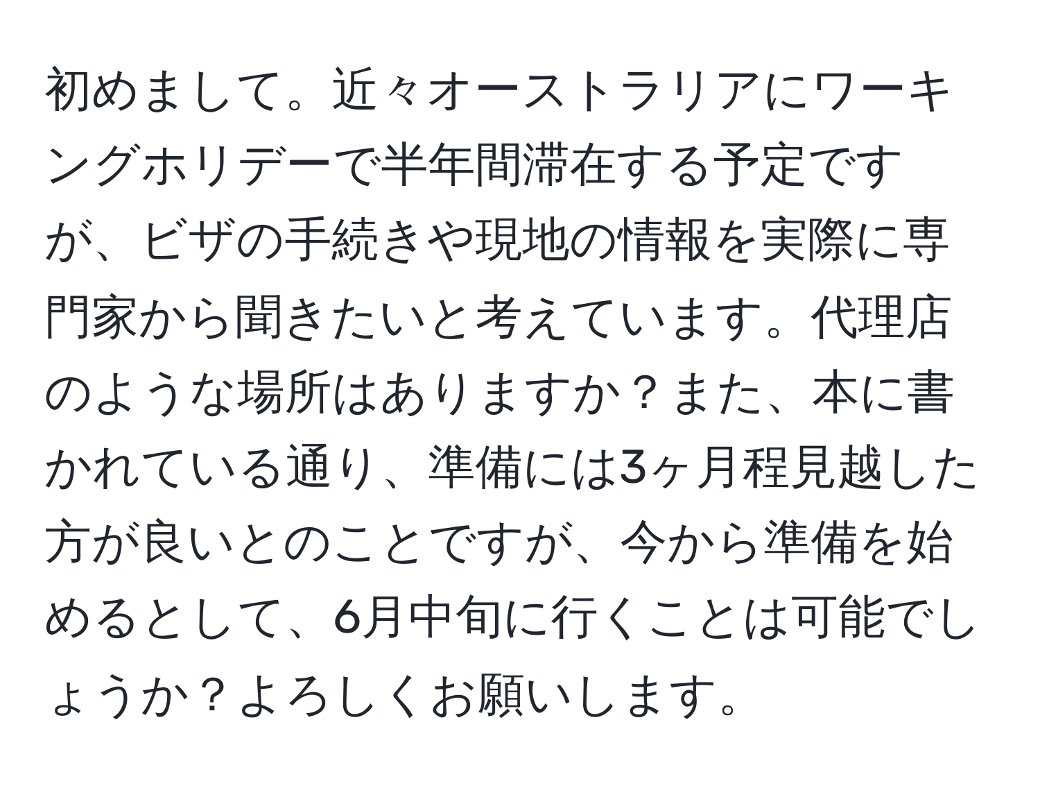 初めまして。近々オーストラリアにワーキングホリデーで半年間滞在する予定ですが、ビザの手続きや現地の情報を実際に専門家から聞きたいと考えています。代理店のような場所はありますか？また、本に書かれている通り、準備には3ヶ月程見越した方が良いとのことですが、今から準備を始めるとして、6月中旬に行くことは可能でしょうか？よろしくお願いします。